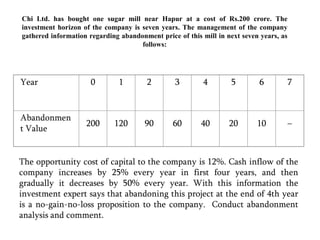 Year01234567Abandonment Value2001209060402010–Chi Ltd. has bought one sugar mill near Hapur at a cost of Rs.200 crore. The investment horizon of the company is seven years. The management of the company gathered information regarding abandonment price of this mill in next seven years, as follows:The opportunity cost of capital to the company is 12%. Cash inflow of the company increases by 25% every year in first four years, and then gradually it decreases by 50% every year. With this information the investment expert says that abandoning this project at the end of 4th year is a no-gain-no-loss proposition to the company.  Conduct abandonment analysis and comment.