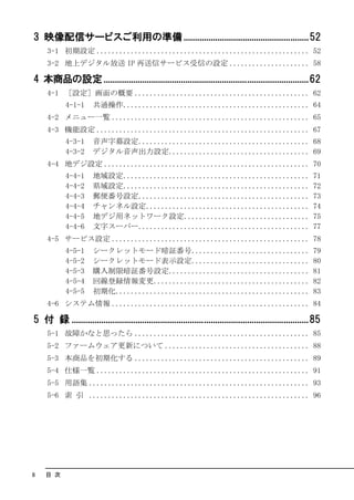 3 映像配信サービスご利用の準備 .......................................................52
     3-1 初期設定 ........................................................ 52
     3-2 地上デジタル放送 IP 再送信サービス受信の設定 ..................... 58

4 本商品の設定 ..........................................................................................62
     4-1 ［設定］画面の概要 .............................................. 62
            4-1-1      共通操作................................................. 64
     4-2 メニュー一覧 .................................................... 65
     4-3 機能設定 ........................................................ 67
            4-3-1      音声字幕設定............................................. 68
            4-3-2      デジタル音声出力設定..................................... 69
     4-4 地デジ設定 ...................................................... 70
            4-4-1      地域設定.................................................                                 71
            4-4-2      県域設定.................................................                                 72
            4-4-3      郵便番号設定.............................................                                   73
            4-4-4      チャンネル設定...........................................                                    74
            4-4-5      地デジ用ネットワーク設定.................................                                         75
            4-4-6      文字スーパー.............................................                                   77
     4-5 サービス設定 .................................................... 78
            4-5-1      シークレットモード暗証番号...............................                                          79
            4-5-2      シークレットモード表示設定...............................                                          80
            4-5-3      購入制限暗証番号設定.....................................                                       81
            4-5-4      回線登録情報変更.........................................                                     82
            4-5-5      初期化...................................................                                83
     4-6 システム情報 .................................................... 84

5 付 録 ........................................................................................................85
     5-1 故障かなと思ったら .............................................. 85
     5-2 ファームウェア更新について ...................................... 88
     5-3 本商品を初期化する .............................................. 89
     5-4 仕様一覧 ........................................................ 91
     5-5 用語集 .......................................................... 93
     5-6 索 引 .......................................................... 96




8   目 次
 