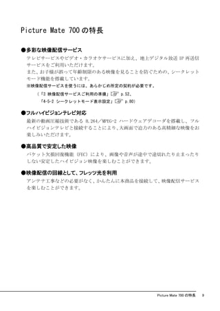 Picture Mate 700 の特長

●多彩な映像配信サービス
 テレビサービスやビデオ・カラオケサービスに加え、地上デジタル放送 IP 再送信
 サービスをご利用いただけます。
 また、お子様が誤って年齢制限のある映像を見ることを防ぐための、シークレット
 モード機能を搭載しています。
 ※映像配信サービスを使うには、あらかじめ所定の契約が必要です。
   （「3 映像配信サービスご利用の準備」      p.52、
    「4-5-2 シークレットモード表示設定」    p.80）

●フルハイビジョンテレビ対応
 最新の動画圧縮技術である H.264／MPEG-2 ハードウェアデコーダを搭載し、フル
 ハイビジョンテレビと接続することにより、      大画面で迫力のある高精細な映像をお
 楽しみいただけます。

●高品質で安定した映像
 パケット欠損回復機能（FEC）により、画像や音声が途中で途切れたり止まったり
 しない安定したハイビジョン映像を楽しむことができます。

●映像配信の回線として、フレッツ光を利用
 アンテナ工事などの必要がなく、かんたんに本商品を接続して、映像配信サービス
 を楽しむことができます。




                                     Picture Mate 700 の特長   9
 
