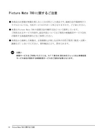 Picture Mate 700 に関するご注意

● 本商品はお客様が映像を楽しむことを目的とした商品です。録画方法や録画時のト
     ラブルについては、当社サービスのサポート外となりますので、ご了承ください。

● 本書は Picture Mate 700 の設置方法や操作方法について説明しています。
     ご利用されるサービス内容や、設定内容についてはご契約の映像配信サービス会社
     が提供する取扱説明書などをご参照ください。

● 本商品から録画した映像は、お客様個人が楽しむ以外の目的で使用（販売・公開・
     譲渡など）しないでください。著作権法により、罰せられます。



         お願い
         映像サービスをご利用いただくには、ＮＴＴ東日本/西日本のフレッツ光と映像配信
         サービス会社が提供する映像配信サービスのご契約が必要となります。




10   Picture Mate 700 に関するご注意
 