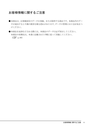 お客様情報に関するご注意

● 本商品は、お客様固有のデータを登録、または保持する商品です。本商品内のデー
 タが流出すると不測の損害を被る恐れがあります。データの管理には十分お気をつ
 けください。

● 本商品を返却などされる際には、本商品のデータは必ず消去してください。
 本商品の初期化は、本書に記載された手順に従って実施してください。
 （   p.89）




                            お客様情報に関するご注意   11
 