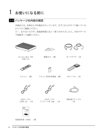 1     お使いになる前に

     1-1 パッケージの内容の確認
       本商品には、本体および付属品が入っています。まずこれらがすべて揃っている
       かどうかご確認ください。
       万一、足りないものや、取扱説明書に乱丁・落丁がありましたら、当社のサービ
       ス取扱所へご連絡ください。




12    パッケージの内容の確認
 