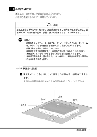 1-4 本商品の設置
  本商品は、横置きおよび縦置きに対応しています。
  お客様の環境に合わせて、設置してください。


                      注意

   通気孔をふさがないでください。冷却効果が低下して内部の温度が上昇し、装
   置の故障、周辺家具の変形・変色、発火の原因となることがあります。


      お願い
      ・本商品をテレビチューナ、DVDプレーヤ、ハードディスクレコーダ、ゲーム
       機、パソコンなどの発熱する機器の上には設置しないでください。
       故障や発火の原因となることがあります。
      ・本商品を横置きに設置すると、本商品下部が熱くなることがあります。
       本商品の下部やその下の台をさわらないように注意してください。
       本商品下部の温度上昇を防止されたいお客様は、本商品を縦置きに設置さ
       れることをお勧めします。




  1-4-1 横置きで設置

      通気孔が上になるようにして、安定した水平な所に横置きで設置し
      ます。
      本商品の設置面以外は 3cm 以上の空間を作るようにしてください。




                                   本商品の設置    17
 