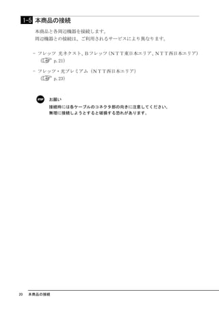 1-5 本商品の接続
       本商品と各周辺機器を接続します。
       周辺機器との接続は、ご利用されるサービスにより異なります。


       - フレッツ 光ネクスト、Ｂフレッツ（ＮＴＴ東日本エリア、ＮＴＴ西日本エリア）
        （      p.21）

       - フレッツ・光プレミアム（ＮＴＴ西日本エリア）
        （      p.23）



            お願い
            接続時には各ケーブルのコネクタ部の向きに注意してください｡
            無理に接続しようとすると破損する恐れがあります｡




20    本商品の接続
 
