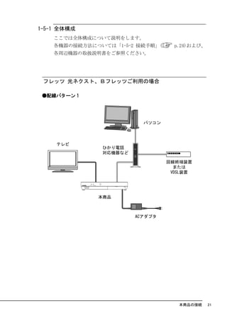 1-5-1 全体構成
    ここでは全体構成について説明をします。
    各機器の接続方法については「1-5-2 接続手順」(   p.24)および、
    各周辺機器の取扱説明書をご参照ください。




 フレッツ 光ネクスト、Ｂフレッツご利用の場合

 ●配線パターン 1




                                  本商品の接続     21
 