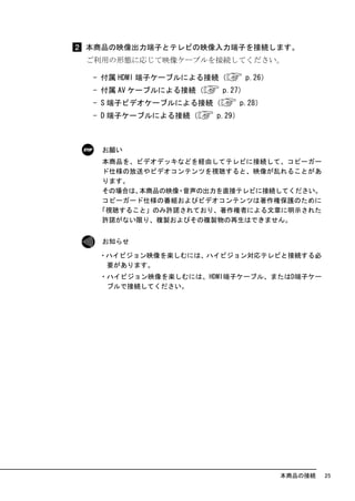本商品の映像出力端子とテレビの映像入力端子を接続します。
ご利用の形態に応じて映像ケーブルを接続してください。

- 付属 HDMI 端子ケーブルによる接続（        p.26）
- 付属 AV ケーブルによる接続（    p.27）
- S 端子ビデオケーブルによる接続（          p.28）
- D 端子ケーブルによる接続（     p.29）



  お願い
  本商品を、ビデオデッキなどを経由してテレビに接続して、コピーガー
  ド仕様の放送やビデオコンテンツを視聴すると、映像が乱れることがあ
  ります。
  その場合は、本商品の映像 音声の出力を直接テレビに接続してください。
              ・
  コピーガード仕様の番組およびビデオコンテンツは著作権保護のために
 「視聴すること」のみ許諾されており、著作権者による文章に明示された
  許諾がない限り、複製およびその複製物の再生はできません。


  お知らせ

 ・ハイビジョン映像を楽しむには、ハイビジョン対応テレビと接続する必
  要があります。
 ・ハイビジョン映像を楽しむには、HDMI端子ケーブル、またはD端子ケー
  ブルで接続してください。




                                      本商品の接続   25
 