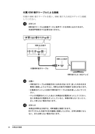 付属 HDMI 端子ケーブルによる接続
              付属の HDMI 端子ケーブルを使い、HDMI 端子入力対応のテレビと接続
              してください。

                 お知らせ
                 HDMI端子ケーブルは映像データと音声データを同時に出力できます。
                 別途音声接続をする必要はありません。




                 お願い
                 ・HDMI端子ケーブルの接続方向には向きがあります｡誤った向きのまま
                  無理に接続しようとすると、HDMI出力端子が破損する恐れがあります。
                 ・主電源をオンにした状態でHDMI端子ケーブルを抜き差ししないでくだ
                  さい。
                 ・テレビの電源をオンにしたあとに本商品の主電源をオンにしてください。
                  先に本商品の主電源をオンにしていると、映像が映らなくなったり、
                  正しく映らない場合があります。

                 お知らせ
                 本商品のHDMI出力端子は、HDMI機器と接続できます。
                 DVIデジタル入力端子付きの機器と接続したときは、正常な映像になら
                 ない、または映らない場合があります。




26   本商品の接続
 