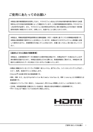 ご使用にあたってのお願い

 本商品は著作権保護技術を採用しており、マクロビジョン社およびその他の著作権利者が保有する米国
 特許およびその他の知的財産権によって保護されています。この著作権保護技術の使用は、マクロビジョ
 ン社の許可が必要で、また、マクロビジョン社の特別な許可がない限り家庭用およびその他の一部の観
 賞用の使用に制限されています。分解したり、改造することも禁じられています。




 本商品は、情報処理装置等電波障害自主規制協議会（VCCI）の基準に基づくクラスB情報技術装置です。
 本商品は家庭環境で使用することを目的としていますが、本商品をラジオやテレビジョン受信機に近接
 して使用されますと、受信障害を引き起こすことがあります。本書に従って正しい取り扱いをしてくだ
 さい。



【返却などされる場合の留意事項】

 本商品は、お客様固有のデータを登録または保持可能な商品です。本商品内のデータ流出などによる不
 測の損害を回避するために、本商品を返却などされる際には、取扱説明書をご覧のうえ、本商品内に登
 録または保持されたデータを消去くださいますようお願いいたします。


・本商品に搭載されているソフトウェアの解析（逆コンパイル、逆アセンブル、リバースエンジニアリングなど）、
 コピー、転売、改造を行うことを禁止します。

・EthernetⓇ は米国 XEROX 社の登録商標です。

・HDMI、HDMI ロゴ、および High-Definition Multimedia Interface は、HDMI Licensing,LLC の商標または
 登録商標です。

・本製品のソフトウェアの一部分に、Independent JPEG Group が開発したモジュールが含まれています。

・その他、本取扱説明書に記載されている会社名・商品名は各社の商標または登録商標です。
・Ⓡマークおよび™表記については本文中に明記しません。




                                                             ご使用にあたってのお願い            1
 
