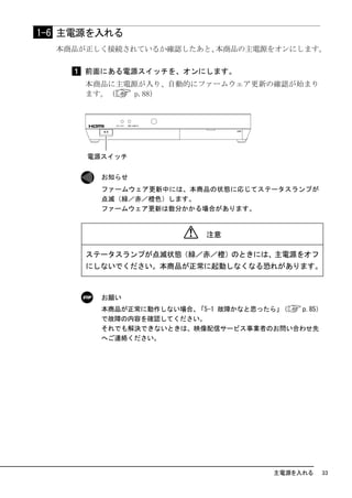 1-6 主電源を入れる
  本商品が正しく接続されているか確認したあと、本商品の主電源をオンにします。

      前面にある電源スイッチを、オンにします。
      本商品に主電源が入り、自動的にファームウェア更新の確認が始まり
      ます。（   p.88）




        お知らせ
        ファームウェア更新中には、本商品の状態に応じてステータスランプが
        点滅（緑／赤／橙色）します。
        ファームウェア更新は数分かかる場合があります。


                         注意

      ステータスランプが点滅状態（緑／赤／橙）のときには、主電源をオフ
      にしないでください。本商品が正常に起動しなくなる恐れがあります。



        お願い
        本商品が正常に動作しない場合、「5-1 故障かなと思ったら」（ p.85）
        で故障の内容を確認してください。
        それでも解決できないときは、映像配信サービス事業者のお問い合わせ先
        へご連絡ください。




                                    主電源を入れる   33
 