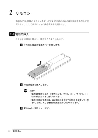 2     リモコン
       本商品では、付属のリモコンを使ってテレビに表示される設定画面を操作して設
       定します。ここではリモコンの操作方法を説明します。



     2-1 電池の挿入
       リモコンに電池を挿入し、使用できるようにします。

              リモコン背面の電池カバーを外します。




              付属の電池を挿入します。

                 お願い
                 ・電池収納部のイラストを参考にして、プラス（＋）、マイナス（－）
                  の向きを正しく差し込んでください。
                 ・電池を交換する際には、古い電池と混合せずに2本とも交換してくだ
                  さい。また、異なる種類の電池を混用しないでください。


              電池カバーを取り付けます。




34    電池の挿入
 