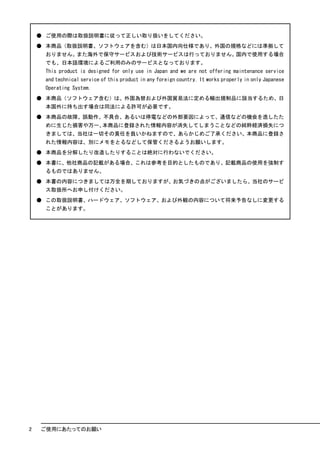 ● ご使用の際は取扱説明書に従って正しい取り扱いをしてください。
    ● 本商品（取扱説明書、ソフトウェアを含む）は日本国内向仕様であり、外国の規格などには準拠して
     おりません。また海外で保守サービスおよび技術サービスは行っておりません。国内で使用する場合
     でも、日本語環境によるご利用のみのサービスとなっております。
     This product is designed for only use in Japan and we are not offering maintenance service
     and technical service of this product in any foreign country. It works properly in only Japanese
     Operating System.
    ● 本商品（ソフトウェア含む）は、外国為替および外国貿易法に定める輸出規制品に該当するため、日
     本国外に持ち出す場合は同法による許可が必要です。
    ● 本商品の故障、誤動作、不具合、あるいは停電などの外部要因によって、通信などの機会を逸したた
     めに生じた損害や万一、本商品に登録された情報内容が消失してしまうことなどの純粋経済損失につ
     きましては、当社は一切その責任を負いかねますので、あらかじめご了承ください。本商品に登録さ
     れた情報内容は、別にメモをとるなどして保管くださるようお願いします。
    ● 本商品を分解したり改造したりすることは絶対に行わないでください。
    ● 本書に、他社商品の記載がある場合、これは参考を目的としたものであり、記載商品の使用を強制す
     るものではありません。
    ● 本書の内容につきましては万全を期しておりますが、お気づきの点がございましたら、当社のサービ
     ス取扱所へお申し付けください。
    ● この取扱説明書、ハードウェア、ソフトウェア、および外観の内容について将来予告なしに変更する
     ことがあります。




2   ご使用にあたってのお願い
 