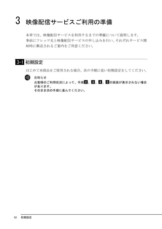 3      映像配信サービスご利用の準備
       本章では、映像配信サービスを利用するまでの準備について説明します。
       事前にフレッツ光と映像配信サービスの申し込みを行い、それぞれサービス開
       始時に郵送されるご案内をご用意ください。



     3-1 初期設定
       はじめて本商品をご使用される場合、次の手順に従い初期設定をしてください。

             お知らせ
             お客様のご利用状況によって、手順 、   、   、   の画面が表示されない場合
             があります。
             そのまま次の手順に進んでください。




52    初期設定
 