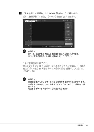 ［入力決定］を選択し、リモコンの［決定キー］を押します。
正常に登録が終了すると、［ホーム］画面が表示されます。




   お知らせ
   [ホーム]画面が表示されるまでに数分間かかる場合があります。
   エラー画面が表示された場合は案内に従ってください。



これで初期設定は終了です。
地上デジタル放送 IP 再送信サービス提供エリアのお客様は、引き続き
地上デジタル放送 IP 再送信サービス受信の設定を操作してください。
（   p.58）


   お知らせ
   初期設定後からテレビサービスがご利用できるまで時間がかかります。
   しばらくお待ちいただき、再度リモコンの［ホームキー］を押してご確
   認ください。
   なおビデオサービスはすぐにご利用いただけます。




                               初期設定   57
 