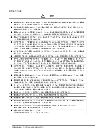 使用上のご注意

                              警告

    ● 本商品の内部に、異物を混入しないでください。開口部や隙間から、内部に液体をこぼしたり異物を
      入れると、ショートや発火の原因となることがあります。
    ● 不安定な場所に配置しないでください。傾いた場所や狭い場所などに置くと、落ちたり倒れたりして、
      破損やけがの原因となることがあります。
    ● 電源コンセントはタコ足配線をしないでください。タコ足配線は発火の原因となったり、電源使用量
      がオーバーしてブレーカーが落ちたりし、他の機器に影響を及ぼす可能性があります。
    ● 濡れた手で触れないでください。 また、濡れた手や汚れた手でケーブルを抜き差ししないでくださ
      い。感電の原因となることがあります。
    ● ACアダプタのコードを電源コンセントに抜き差しするときは、ACアダプタのコードを持たずにACアダ
      プタのプラグを持って抜き差ししてください。そのとき、ACアダプタのプラグにほこりがついていな
      いことを確認し、根元まで確実に差し込んでください。また、ぐらぐらする電源コンセントは使用し
      ないでください。感電やショートによる発火の原因となることがあります。
    ● ACアダプタは、必ず付属のものを使用してください。それ以外のものを使用すると、火災、感電の原
      因となることがあります。
    ● 付属のACアダプタを、本商品以外に使用しないでください。火災、感電の原因となることがあります。
    ● 半年から1年に1回はACアダプタのコードを電源コンセントから抜いて、点検、清掃を行ってください。
      プラグにほこりがたまっているときは、すぐに電源コンセントからプラグを抜いて点検、清掃を行っ
      てください。プラグ部分にほこりがたまって、火災、感電の原因となることがあります。
    ● ACアダプタのコードや接続ケーブルを傷つける、破損する、加工する、無理に曲げる、引っ張る、ね
      じる、束ねる等、しないでください。また、重いものをのせる、踏みつける、挟みこむ、薬品類をか
      ける等、しないでください。ACアダプタのコードやケーブルが破損し、火災、感電の原因となること
      があります。
    ● 使用する電圧を間違えないでください。定められた電源電圧以外では使用しないでください。感電、
      発火の原因となることがあります。
    ● 異常な熱・煙・音・臭いがする場合は、すぐに使用を中止し、ACアダプタのコードを抜いてください。
      そのまま使用すると、感電、発火の原因となることがあります。
    ● キャビネットを開けて、分解、修理、改造をしないでください。修理技術者以外の人は、本商品の分
      解、修理、改造を行わないでください。感電、やけど、発火の原因となることがあります。また、キャ
      ビネットを開けた場合は、保証の対象外となります。
    ● 電池をショートさせないでください。火災、感電の原因となることがあります。
    ● 電池を火に投下しないでください。破裂、発火の原因となることがあります。
    ● 電池を濡らさないでください。火災、感電の原因となることがあります。
    ● 電池内部の液体が皮膚や目に入ったときは、大量のきれいな水で洗い流し、すぐに医師の診断を受け
      てください。失明や傷害の原因となることがあります。
    ● 電池を火のそばやストーブのそばなどの高熱の場所での使用、放置をしないでください。
      漏液、発熱、破裂、発火の原因となることがあります。
    ● 製品には小さな部品が含まれています。
      お子様が飲み込んだりしないようにしてください。




4   安全にお使いいただくために必ずお読みください
 