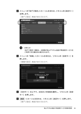 メニューの「地デジ設定」にカーソルを合わせ、リモコンの［決定キー］
を押します。
［地デジ設定］画面が表示されます。




     お知らせ
  ［地デジ設定］画面は、お客様が地上デジタル放送IP再送信サービスを
   ご利用できる場合のみ表示されます。

メニューの「地域」にカーソルを合わせ、リモコンの［決定キー］を
押します。
［地域の設定］画面が表示されます。




［矢印キー］の上下で、お住まいの地域を選択し、リモコンの［決定
キー］を押します。

決定   にカーソルを合わせ、リモコンの［決定キー］を押します。
［地デジ設定］画面が表示されます。


               地上デジタル放送 IP 再送信サービス受信の設定   59
 