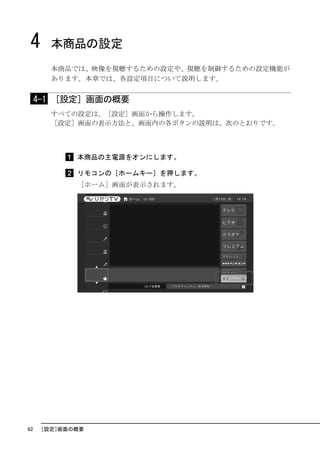 4      本商品の設定
        本商品では、映像を視聴するための設定や、視聴を制御するための設定機能が
        あります。本章では、各設定項目について説明します。


     4-1 ［設定］画面の概要
        すべての設定は、［設定］画面から操作します。
        ［設定］画面の表示方法と、画面内の各ボタンの説明は、次のとおりです。



             本商品の主電源をオンにします。

             リモコンの［ホームキー］を押します。
             ［ホーム］画面が表示されます。




62    ［設定］画面の概要
 