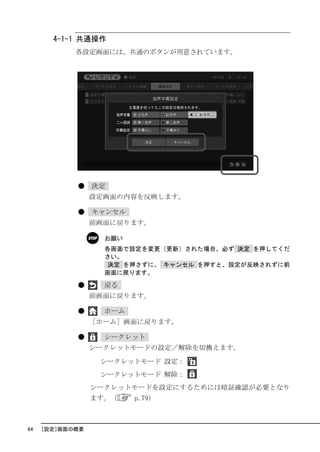4-1-1 共通操作
            各設定画面には、共通のボタンが用意されています。




            ●    決定
                 設定画面の内容を反映します。

            ●    キャンセル
                 前画面に戻ります。

                   お願い
                   各画面で設定を変更（更新）された場合、必ず 決定 を押してくだ
                   さい。
                    決定 を押さずに、 キャンセル を押すと、設定が反映されずに前
                   画面に戻ります。

            ●      戻る
                 前画面に戻ります。

            ●      ホーム
                 ［ホーム］画面に戻ります。

            ●      シークレット
                 シークレットモードの設定／解除を切換えます。
                  シークレットモード 設定：
                  シークレットモード 解除：
                 シークレットモードを設定にするためには暗証確認が必要となり
                 ます。（    p.79）



64   ［設定］画面の概要
 