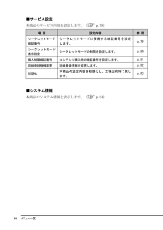 ■サービス設定
       本商品のサービス内容を設定します。（            p.78）

              項 目                 設定内容                   参 照
       シークレットモード    シー ク レ ット モー ド に 使用 する 暗 証 番号 を設 定
                                                         p.79
       暗証番号         します。
       シークレットモード
                    シークレットモードの制限を設定します。                  p.80
       表示設定
       購入制限暗証番号     コンテンツ購入時の暗証番号を設定します。                 p.81
       回線登録情報変更     回線登録情報を変更します。                        p.82
                    本商品の設定内容を初期化し、工場出荷時に戻し
       初期化                                               p.83
                    ます。



       ■システム情報
       本商品のシステム情報を表示します。（            p.84）




66   メニュー一覧
 