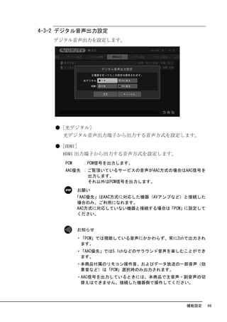 4-3-2 デジタル音声出力設定
   デジタル音声出力を設定します。




   ●［光デジタル］
     光デジタル音声出力端子から出力する音声方式を設定します。

   ●［HDMI］
     HDMI 出力端子から出力する音声方式を設定します。
      PCM     ：PCM信号を出力します。
      AAC優先 ：ご覧頂いているサービスの音声がAAC方式の場合はAAC信号を
             出力します。
             それ以外はPCM信号を出力します。
            お願い
            「AAC優先」はAAC方式に対応した機器（AVアンプなど）と接続した
             場合のみ、ご利用になれます。
             AAC方式に対応していない機器と接続する場合は「PCM」に設定して
             ください。


            お知らせ
            ・「PCM」では視聴している音声にかかわらず、常に2chで出力され
             ます。
            ・「AAC優先」では5.1chなどのサラウンド音声を楽しむことができ
             ます。
            ・本商品付属のリモコン操作音、およびデータ放送の一部音声（効
             果音など）は「PCM」選択時のみ出力されます。
            ・AAC信号を出力しているときには、本商品で主音声・副音声の切
             替えはできません。接続した機器側で操作してください。




                                         機能設定    69
 