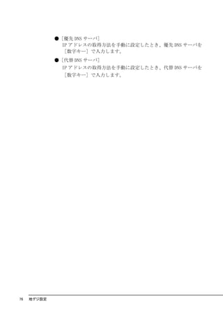 ●［優先 DNS サーバ］
               IP アドレスの取得方法を手動に設定したとき、優先 DNS サーバを
               ［数字キー］で入力します。
             ●［代替 DNS サーバ］
               IP アドレスの取得方法を手動に設定したとき、代替 DNS サーバを
               ［数字キー］で入力します。




76   地デジ設定
 