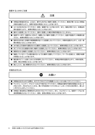 設置するときのご注意

                              注意

    ● 本商品の前後左右3cm、上3cmに、壁やものがない場所に設置してください。換気が悪くなると本商品
      内部の温度が上がり、故障や変形の原因となることがあります。
    ● 上にものをのせないでください。変形、破損することがあります。また、換気が悪くなり、本商品内
      部の温度が上がり、故障の原因となることがあります。
    ● 屋外には設置しないでください。屋外に設置した場合の動作保証はいたしません。
    ● 温度5℃～40℃・湿度5％～85％で、結露しない場所に設置してください。温度や湿度がこの範囲を超
      えると、故障の原因となることがあります。
    ● 直射日光のあたる場所や暖房器具の近くには設置しないでください。内部の温度が上がり、火災・故
      障の原因となることがあります。
    ● 水や油などの液体や湯気のかかる場所には設置しないでください。故障の原因となることがあります。
    ● ほこりや小さな金属片の多い場所には設置しないでください。故障の原因となることがあります。
    ● 衝撃のかかる場所には設置しないでください。故障の原因となることがあります。
    ● 接続しているケーブル類を踏まないような場所に設置してください。ケーブルを踏むと、感電や故障
      の原因となることがあります。
    ● 梱包箱やビニール袋に入れたまま使用しないでください。本商品内部の温度が上がり、本体の変形、
      故障、発火の原因となることがあります。
    ● 落としたり、強い衝撃を与えないでください。故障の原因となることがあります。


日頃のお手入れ

                             お願い

    ● 本商品をお手入れする際は、ACアダプタのプラグを電源コンセントから抜いて行ってください。
    ● ベンジン、シンナー、アルコールなどで拭かないでください。本商品の変色や変形の原因となること
      があります。汚れがひどいときは、薄い中性洗剤をつけた布をよくしぼって汚れを拭き取り、柔らか
      い布でからぶきしてください。
    ● 本商品に殺虫剤など揮発性のものをかけないでください。また、ゴムやビニール、粘着テープなどを
      長時間接触させないでください。変形、変色の原因となることがあります。




6   安全にお使いいただくために必ずお読みください
 