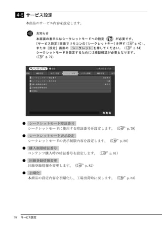 4-5 サービス設定
          本商品のサービス内容を設定します。

             お知らせ
             本画面の表示にはシークレットモードへの設定（    ）が必要です。
            ［サービス設定］  画面でリモコンの［シークレットキー］を押す（  p.40）、
             または［設定］画面の シークレット を押してください。（    p.64）
             シークレットモードを設定するためには暗証確認が必要となります。
            （   p.79）




      ●   シークレットモード暗証番号
          シークレットモードに使用する暗証番号を設定します。（             p.79）

      ●   シークレットモード表示設定
          シークレットモードの表示制限内容を設定します。（            p.80）

      ●   購入制限暗証番号
          コンテンツ購入時の暗証番号を設定します。（       p.81）

      ●   回線登録情報変更
          回線登録情報を変更します。（      p.82）

      ●   初期化
          本商品の設定内容を初期化し、工場出荷時に戻します。（             p.83）




78    サービス設定
 