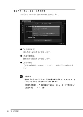 4-5-2 シークレットモード表示設定
              シークレットモードの表示制限内容を設定します。




              ●［成人作品表示］
               成人作品を表示するか設定します。

              ●［視聴年齢制限］
               視聴年齢を制限するか設定します。

              ●［設定年齢］
               ［視聴年齢制限］を有効にしたときに、基準となる年齢を設定し
               ます。



                お知らせ
                次のように設定したときは、視聴対象年齢が18歳以上のコンテンツは
                シークレットモード設定時のみに表示されます。

                 [視聴年齢制限] ＝ ”設定年齢より上はシークレットモードで表示する”
                 [設定年齢]   ＝ ”17歳”




80   サービス設定
 