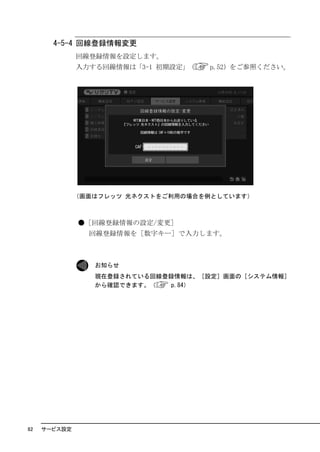 4-5-4 回線登録情報変更
              回線登録情報を設定します。
              入力する回線情報は「3-1 初期設定」（   p.52）をご参照ください。




              （画面はフレッツ 光ネクストをご利用の場合を例としています）



              ●［回線登録情報の設定/変更］
                回線登録情報を［数字キー］で入力します。



                 お知らせ
                 現在登録されている回線登録情報は、［設定］画面の［システム情報］
                 から確認できます。（   p.84）




82   サービス設定
 