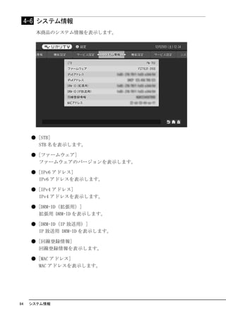 4-6 システム情報
       本商品のシステム情報を表示します。




      ● [STB]
        STB 名を表示します。

      ● [ファームウェア]
        ファームウェアのバージョンを表示します。

      ● [IPv6 アドレス]
        IPv6 アドレスを表示します。

      ● [IPv4 アドレス]
        IPv4 アドレスを表示します。

      ● [DRM-ID（拡張用）]
        拡張用 DRM-ID を表示します。

      ● [DRM-ID（IP 放送用）]
        IP 放送用 DRM-ID を表示します。

      ● [回線登録情報]
        回線登録情報を表示します。

      ● [MAC アドレス]
        MAC アドレスを表示します。




84    システム情報
 