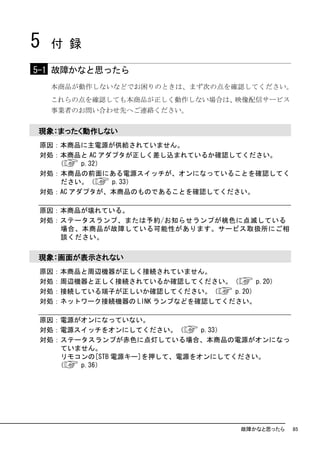 5   付 録

5-1 故障かなと思ったら
    本商品が動作しないなどでお困りのときは、まず次の点を確認してください。
    これらの点を確認しても本商品が正しく動作しない場合は、映像配信サービス
    事業者のお問い合わせ先へご連絡ください。


現象：まったく動作しない
原因：本商品に主電源が供給されていません。
対処：本商品と AC アダプタが正しく差し込まれているか確認してください。
   （    p.32）
対処：本商品の前面にある電源スイッチが、オンになっていることを確認してく
    ださい。（     p.33）
対処：AC アダプタが、本商品のものであることを確認してください。

原因：本商品が壊れている。
対処：ステータスランプ、または予約/お知らせランプが桃色に点滅している
   場合、本商品が故障している可能性があります。サービス取扱所にご相
   談ください。

現象：画面が表示されない
原因：本商品と周辺機器が正しく接続されていません。
対処：周辺機器と正しく接続されているか確認してください。（         p.20）
対処：接続している端子が正しいか確認してください。（      p.20）
対処：ネットワーク接続機器の LINK ランプなどを確認してください。

原因：電源がオンになっていない。
対処：電源スイッチをオンにしてください。（       p.33）
対処：ステータスランプが赤色に点灯している場合、本商品の電源がオンになっ
    ていません。
    リモコンの[STB 電源キー]を押して、電源をオンにしてください。
   （   p.36）




                                    故障かなと思ったら   85
 