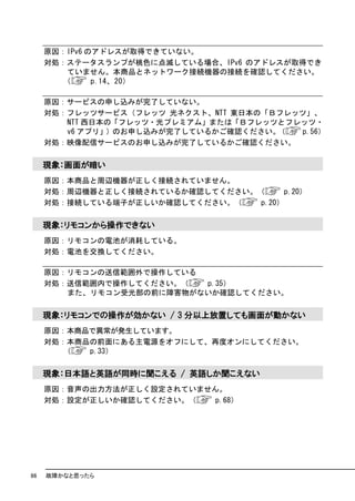 原因：IPv6 のアドレスが取得できていない。
     対処：ステータスランプが桃色に点滅している場合、IPv6 のアドレスが取得でき
         ていません。本商品とネットワーク接続機器の接続を確認してください。
        （     p.14、20）

     原因：サービスの申し込みが完了していない。
     対処：フレッツサービス（フレッツ 光ネクスト、NTT 東日本の「Ｂフレッツ」、
        NTT 西日本の「フレッツ・光プレミアム」または「Ｂフレッツとフレッツ・
        v6 アプリ」）のお申し込みが完了しているかご確認ください。（  p.56）
     対処：映像配信サービスのお申し込みが完了しているかご確認ください。

     現象：画面が暗い
     原因：本商品と周辺機器が正しく接続されていません。
     対処：周辺機器と正しく接続されているか確認してください。（      p.20）
     対処：接続している端子が正しいか確認してください。（   p.20）

     現象：リモコンから操作できない
     原因：リモコンの電池が消耗している。
     対処：電池を交換してください。

     原因：リモコンの送信範囲外で操作している
     対処：送信範囲内で操作してください。（  p.35）
        また、リモコン受光部の前に障害物がないか確認してください。

     現象：リモコンでの操作が効かない / 3 分以上放置しても画面が動かない
     原因：本商品で異常が発生しています。
     対処：本商品の前面にある主電源をオフにして、再度オンにしてください。
        （  p.33）

     現象：日本語と英語が同時に聞こえる / 英語しか聞こえない
     原因：音声の出力方法が正しく設定されていません。
     対処：設定が正しいか確認してください。（   p.68）




86   故障かなと思ったら
 