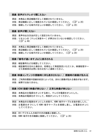 現象：音声がステレオで聞こえない
原因：本商品と周辺機器が正しく接続されていません。
対処：周辺機器と正しく接続されているか確認してください。（      p.20）
対処：接続している端子が正しいか確認してください。（   p.20）

現象：音声が聞こえない
原因：音声の出力方法が正しく設定されていません。
対処：リモコンの［テレビ消音キー］が押されていないか確認してください。
   （  p.48）

原因：本商品と周辺機器が正しく接続されていません。
対処：周辺機器と正しく接続されているか確認してください。（      p.20）
対処：接続している端子が正しいか確認してください。（   p.20）

現象：「番号が違います」などと表示される
原因：暗証番号などを確認してください。
対処：暗証番号を忘れた場合は、初期化して再度設定いただくか、映像配信サー
   ビス事業者のお問い合わせ先へご連絡ください。

現象：映像コンテンツの視聴時に何も表示されない / 視聴時の画像が乱れる
原因：ご利用の環境や回線の状況によっては、まれに画像が乱れる場合があります。
対処：故障ではありません。

現象：HDMI 接続で映像が映らない / 正常な映像が映らない
原因：本商品の主電源をオンにする前に、テレビの電源をオンにした。
対処：本商品の電源をオフにして、再度オンにしてください。

原因：本商品の主電源をオンにした状態で、HDMI 端子ケーブルを抜き差しした。
対処：主電源をオフにして HDMI 端子ケーブルを接続し直し、主電源をオンに
   してください。

原因：DVI デジタル入力端子付きの機器と接続した。
対処：HDMI 端子付きの機器と接続してください。（   p.26）




                                     故障かなと思ったら   87
 
