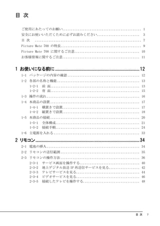目 次

     ご使用にあたってのお願い.............................................. 1
     安全にお使いいただくために必ずお読みください......................... 3
     目 次        .............................................................. 7
     Picture Mate 700 の特長............................................... 9
     Picture Mate 700 に関するご注意...................................... 10
     お客様情報に関するご注意............................................. 11


1 お使いになる前に ..................................................................................12
     1-1 パッケージの内容の確認 .......................................... 12
     1-2 各部の名称と機能 ................................................ 13
            1-2-1     前 面.................................................... 13
            1-2-2     背 面.................................................... 15
     1-3 操作の流れ ...................................................... 16
     1-4 本商品の設置 .................................................... 17
            1-4-1     横置きで設置............................................. 17
            1-4-2     縦置きで設置............................................. 18
     1-5 本商品の接続 .................................................... 20
            1-5-1     全体構成................................................. 21
            1-5-2     接続手順................................................. 24
     1-6 主電源を入れる .................................................. 33

2 リモコン .....................................................................................................34
     2-1 電池の挿入 ...................................................... 34
     2-2 リモコンの送信範囲 .............................................. 35
     2-3 リモコンの操作方法 .............................................. 36
            2-3-1     サービス画面を操作する...................................                                       40
            2-3-2     地上デジタル放送 IP 再送信サービスを見る..................                                             42
            2-3-3     テレビサービスを見る.....................................                                      44
            2-3-4     ビデオサービスを見る.....................................                                      46
            2-3-5     接続したテレビを操作する.................................                                        48




                                                                                                      目 次        7
 