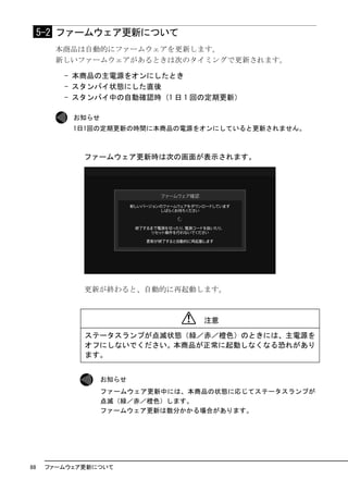 5-2 ファームウェア更新について
       本商品は自動的にファームウェアを更新します。
       新しいファームウェアがあるときは次のタイミングで更新されます。

         - 本商品の主電源をオンにしたとき
         - スタンバイ状態にした直後
         - スタンバイ中の自動確認時（1 日 1 回の定期更新）

           お知らせ
           1日1回の定期更新の時間に本商品の電源をオンにしていると更新されません。



             ファームウェア更新時は次の画面が表示されます。




             更新が終わると、自動的に再起動します。



                                 注意

             ステータスランプが点滅状態（緑／赤／橙色）のときには、主電源を
             オフにしないでください。本商品が正常に起動しなくなる恐れがあり
             ます。


                  お知らせ
                  ファームウェア更新中には、本商品の状態に応じてステータスランプが
                  点滅（緑／赤／橙色）します。
                  ファームウェア更新は数分かかる場合があります。




88    ファームウェア更新について
 