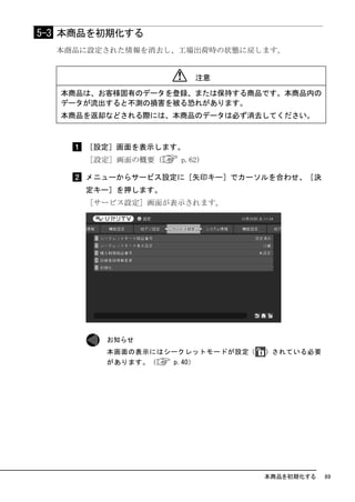 5-3 本商品を初期化する
  本商品に設定された情報を消去し、工場出荷時の状態に戻します。


                          注意

  本商品は、お客様固有のデータを登録、または保持する商品です。本商品内の
  データが流出すると不測の損害を被る恐れがあります。
  本商品を返却などされる際には、本商品のデータは必ず消去してください。



     ［設定］画面を表示します。
     ［設定］画面の概要（    p.62）

     メニューからサービス設定に［矢印キー］でカーソルを合わせ、［決
     定キー］を押します。
     ［サービス設定］画面が表示されます。




        お知らせ
        本画面の表示にはシークレットモードが設定（   ）されている必要
        があります。（   p.40）




                                本商品を初期化する   89
 