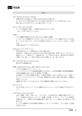 5-5 用語集

                                   A～Z

  AAC（Advanced Audio Coding）
     映像符号化方式 MPEG-2 で使われる音声信号の圧縮方式。
     CS、BS デジタル放送や地上デジタル放送 IP 再送信サービスで利用されている。
     最大 48ch までの音声チャンネル数に対応している。

  bit/s（bit per second）
     データ伝送速度の単位。一秒間に伝送されるビット数。
     「bps」と表示されることもある。

  D 端子
     ビデオ機器を接続するために作られた日本独自の規格。
     コンポーネント映像信号（Y/Cb/Cr など）を 1 本のケーブルで接続できるように端子
     を 1 つにまとめたもの。コネクタの形状が D 型をしていることから「D 端子」と呼ば
     れる。
     内部の信号はアナログ信号である。

  Ethernet（イーサネット）
     米国 XEROX 社によって開発された LAN の通信方式。
     IEEE802.3 で規定された CSMA/CD 方式と同等な通信手段。使用するケーブルやリンク
     速度によって「10BASE-T」「100BASE-TX」という呼び方もある。常時双方向の通信が
     可能な「全二重」と、送信と受信を交互に切換える「半二重」がある。

  FEC (Forward Error Correction)
     順方向の欠損補償方式。

  HDMI（High-Definition Multimedia Interface）
     デジタル家電向けのインタフェース。
     パソコンディスプレイの接続標準規格である DVI に、音声伝送機能・著作権保護機能・
     色差伝送機能を加えられた AV 家電向けの規格。
     非圧縮デジタル音声･映像を伝達し、高品質の画質、音声とも劣化はしない。HDMI で
     はフルスペックハイビジョン（フル HD、解像度水平 1920×垂直 1080 画素）の機能を
     基本としている。
     制御信号も送ることができるので、各 AV 機器間の連携がかんたんにできる。

  IP アドレス
     TCP/IP を使ったネットワーク上に接続されたコンピュータなどを識別するためのアド
     レス。

  LAN（Local Area Network）
     会社、組織、学校、工場、ビル、フロアなど、ある限定された範囲に敷設されたコン
     ピュータ通信のためのネットワーク。距離、伝送路、トポロジ、プロトコルの明確な
     定義はないが、一般的には伝送距離が数 m～数十 km、リンク速度は 1M～数 Gbit/s 程
     度である。
     ケーブルや無線などの伝送媒体を複数のコンピュータで共用し、互いに独立した通信
     を実行できる。

                                                用語集     93
 