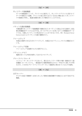［な］～［の］

ネットワーク接続機器
 データ中継装置の 1 つで、プロトコルに依存して、ネットワークアドレスに基づいて
 データ中継を行う装置。プロトコル毎に決められているある手順に従ってネットワー
 クの経路を学習し、最適な経路を使った中継を行うことができる。


                  ［は］～［ほ］

パケット欠損回復機能
 中継装置やネットワーク接続機器で廃棄された IP パケットを復元させる技術で、   高品
 質な映像配信サービスには不可欠。IP マルチキャストを用いるテレビ映像配信サービ
 スでは、欠損したパケットの再送を行うことができないため、FEC (Forward Error
 Correction)によりパケット欠損の補償を行う。

ファームウェア
 本商品を動作させるためのソフトウェア。本商品ではフラッシュメモリに搭載されて
 いる。

ファームウェア更新
 ファームウェアを最新のものに変更すること。

フラッシュメモリ
 電源を切っても内容を保持しておけるメモリチップ。

ブロードバンドルータ
 コンピュータ・ネットワークにおいて、異なるネットワーク間の中継・接続を行う通
 信機器（ルータ）のうち、一般家庭や小規模事務所などのユーザ向けの ADSL や FTTH
 などの、いわゆるブロードバンドインターネット接続用に使われているものの総称。


                  ［ま］～［も］

文字スーパー
 デジタル放送で視聴者へお知らせしたい情報を番組視聴中の画面上に文字で表示する
 機能。




                                          用語集     95
 