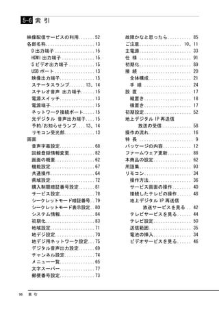 5-6 索 引

      映像配信サービスの利用.......52           故障かなと思ったら .......... 85
      各部名称.....................13    ご注意 .................. 10、11
       D 出力端子 .................15    主電源 ...................... 33
       HDMI 出力端子 ..............15    仕 様 ...................... 91
       S ビデオ出力端子 ...........15       初期化 ...................... 89
       USB ポート .................13   接 続 ...................... 20
       映像出力端子...............15        全体構成 .................. 21
       ステータスランプ.......13、14           手 順 .................... 24
       ステレオ音声 出力端子......15           設 置 ...................... 17
       電源スイッチ...............13        縦置き .................... 18
       電源端子...................15      横置き .................... 17
       ネットワーク接続ポート.....15            初期設定 .................... 52
       光デジタル 音声出力端子....15            地上デジタル IP 再送信
       予約/お知らせランプ....13、14              放送の受信 ............ 58
       リモコン受光部.............13        操作の流れ .................. 16
      画面                             特 長 ....................... 9
       音声字幕設定...............68       パッケージの内容 ............ 12
       回線登録情報変更...........82         ファームウェア更新 .......... 88
       画面の概要.................62      本商品の設定 ................ 62
       機能設定...................67     用語集 ...................... 93
       共通操作...................64     リモコン .................... 34
       県域設定...................72      操作方法 .................. 36
       購入制限暗証番号設定.......81            サービス画面の操作 ........ 40
       サービス設定...............78        接続したテレビの操作 ...... 48
       シークレットモード暗証番号..79              地上デジタル IP 再送信
       シークレットモード表示設定..80                  放送サービスを見る .. 42
       システム情報...............84        テレビサービスを見る ...... 44
       初期化.....................83     テレビ設定 ................ 50
       地域設定...................71      送信範囲 .................. 35
       地デジ設定.................70       電池の挿入 ................ 34
       地デジ用ネットワーク設定...75              ビデオサービスを見る ...... 46
       デジタル音声出力設定.......69
       チャンネル設定.............74
       メニュー一覧...............65
       文字スーパー...............77
       郵便番号設定...............73


96    索 引
 