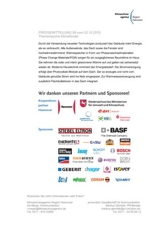 PRESSEMITTEILUNG 89 vom 02.12.2010
        Themenwoche KlimaKinder

        Durch die Verwendung neuester Technologien produziert das Gebäude mehr Energie,
        als es verbraucht. Alle Außenwände, das Dach sowie die Fenster sind
        hochwärmedämmend. Wärmespeicher in Form von Phasenwechselmaterialien
        (Phase Change Materials/PCM) sorgen für ein ausgeglichenes Raumklima im Haus.
        Sie nehmen die solar und intern gewonnene Wärme auf und geben sie zeitversetzt
        wieder ab. Moderne Haustechnik minimiert den Energiebedarf. Die Stromversorgung
        erfolgt über Photovoltaik-Module auf dem Dach. Der so erzeugte und nicht vom
        Gebäude genutzte Strom wird ins Netz eingespeist. Zur Warmwassererzeugung sind
        zusätzlich Flachkollektoren in das Dach integriert.




Wünschen Sie mehr Informationen oder Fotos?

Klimaschutzagentur Region Hannover                pr/omotion Gesellschaft für Kommunikation
Iris Meyer, Kommunikation                                      Markus Glombik, PR-Berater
i.meyer@klimaschutzagentur.de                                markus.glombik@pr-omotion.de
Tel. 0511 - 616 23995                                                 Tel. 0511 - 33 95 98-12
 