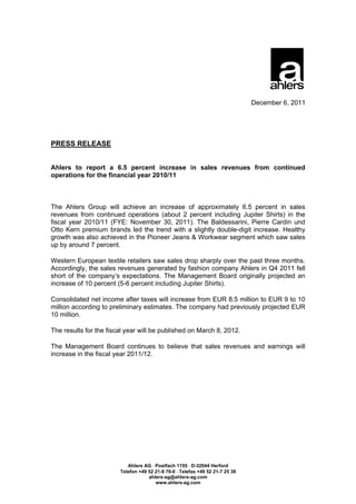 December 6, 2011




PRESS RELEASE


Ahlers to report a 6.5 percent increase in sales revenues from continued
operations for the financial year 2010/11



The Ahlers Group will achieve an increase of approximately 6.5 percent in sales
revenues from continued operations (about 2 percent including Jupiter Shirts) in the
fiscal year 2010/11 (FYE: November 30, 2011). The Baldessarini, Pierre Cardin und
Otto Kern premium brands led the trend with a slightly double-digit increase. Healthy
growth was also achieved in the Pioneer Jeans & Workwear segment which saw sales
up by around 7 percent.

Western European textile retailers saw sales drop sharply over the past three months.
Accordingly, the sales revenues generated by fashion company Ahlers in Q4 2011 fell
short of the company’s expectations. The Management Board originally projected an
increase of 10 percent (5-6 percent including Jupiter Shirts).

Consolidated net income after taxes will increase from EUR 8.5 million to EUR 9 to 10
million according to preliminary estimates. The company had previously projected EUR
10 million.

The results for the fiscal year will be published on March 8, 2012.

The Management Board continues to believe that sales revenues and earnings will
increase in the fiscal year 2011/12.




                           Ahlers AG  Postfach 1155  D-32044 Herford
                        Telefon +49 52 21-9 79-0  Telefax +49 52 21-7 25 38
                                    ahlers-ag@ahlers-ag.com
                                       www.ahlers-ag.com
 