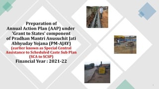 Preparation of
Annual Action Plan (AAP) under
'Grant to States' component
of Pradhan Mantri Anusuchit Jati
Abhyuday Yojana (PM-AJAY)
(earlier known as Special Central
Assistance to Scheduled Caste Sub Plan
(SCA to SCSP)
Financial Year : 2021-22
1
 