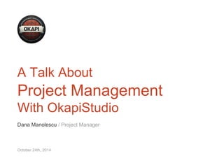 A Talk About 
Project Management 
With OkapiStudio 
Dana Manolescu / Project Manager 
October 24th, 2014 
 