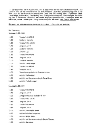 +++ Der Losverkauf ist im ALEXA am 5. und 6. September an vier Verkaufsstellen möglich. Alle
Aktionen rund um die Tombola finden auf dem Metropolis Court statt. Das Musikprogramm ist vor
dem ALEXA auf der Media Markt Showbühne. Dabei sind am Samstag, den 5. September: Lapá,
Toney Biggs, Corlee Mad, Tony Henry (inkl. Autogrammstunde) und Freischwinger. Am Sonn-
tag, den 6. September treten auf: Backstreet Boys (Autogrammstunde), Kensington Road, Mi-
ster Sushi, Dante Thomas (inkl. Autogrammstunde) und Maradona. Der Eintritt ist frei! +++

Übrigens: Am Sonntag sind die Shops im ALEXA von 13.00-18.00 Uhr geöffnet!


Das Programm:
Samstag 05.09.2009

14.30        Tanzauftritt ARCHE
15.00        Zauberer Manolito
15.30        Tanzauftritt ARCHE
15.45        Jongleur Jan U.
16.00        Zauberer Manolito
16.00        Auftritt Lapá
16.30        Tanzauftritt ARCHE
16.45        Jongleur Jan U.
17.00        Zauberer Manolito
17.00        Auftritt Toney Biggs
17.30        Tanzauftritt ARCHE
17.45        Jongleur Jan U.
18.00        Versteigerung signierter Boxhandschuhe
18.00        Auftritt Corlee Mad
19.00        Auftritt und Autogrammstunde Tony Henry
20.00        Auftritt Freischwinger

Sonntag 06.09.2009

13.30        Tanzauftritt ARCHE
13.45        Jongleur Jan U.
14.00        Autogrammstunde Backstreet Boy
14.30        Tanzauftritt ARCHE
14.45        Jongleur Jan U.
15.30        Tanzauftritt ARCHE
15.45        Jongleur Jan U.
16.00        Auftritt Kensington Road
16.30        Boxhandschuhversteigerung
17.00        Auftritt Mister Sushi
18.00        Auftritt und Autogrammstunde Dante Thomas
19.00        Auftritt Maradona
 