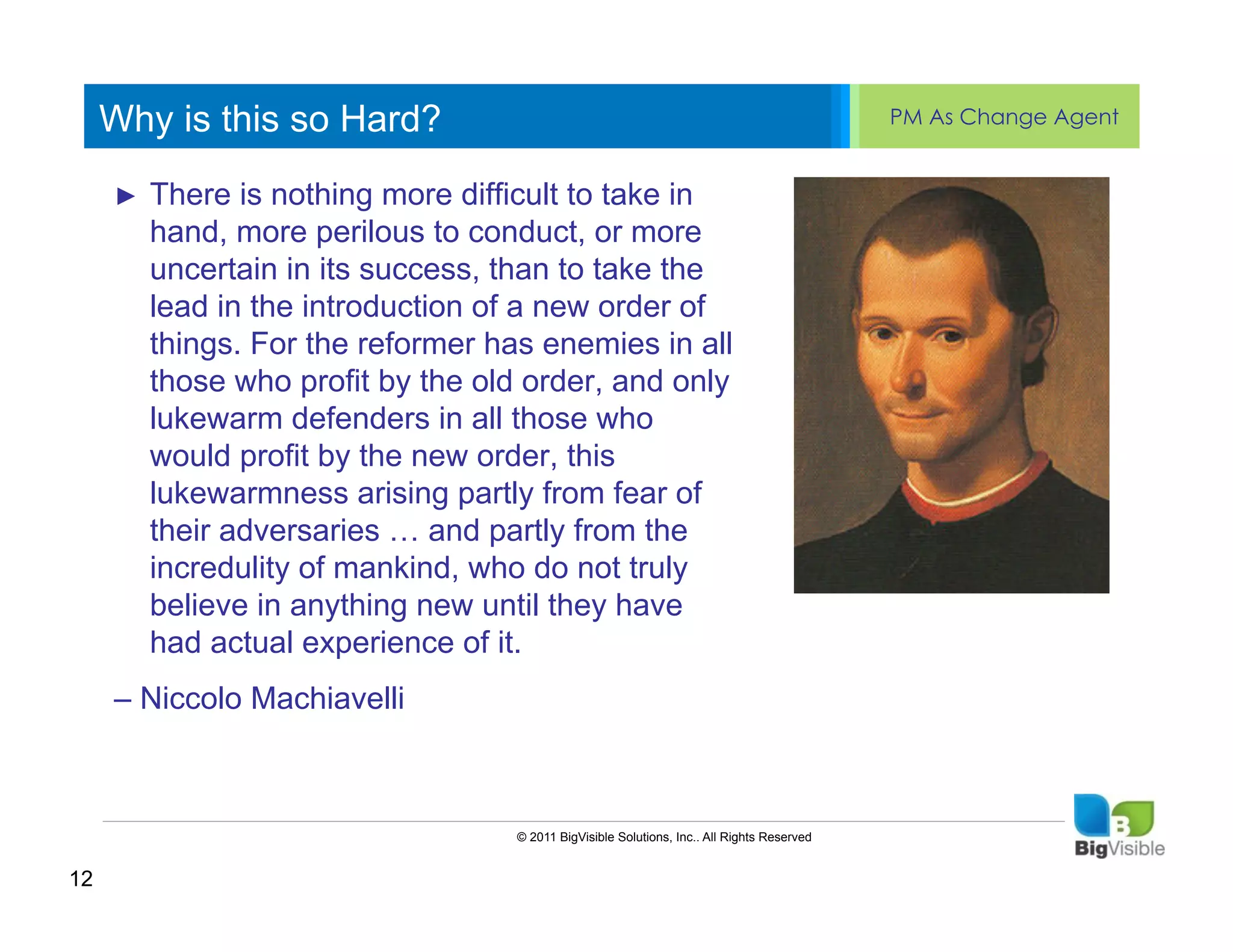 Why is this so Hard?                                                                  PM As Change Agent


     ►  There is ____ _____ ____to take in
     ____ __ nothing more difficult ______
     Click to edit Master text styles
     Secondmore perilous to conduct, or more
       hand, level
     _____ _____
       uncertain in its success, than to take the
     Third level introduction of a new order of
     ____ in the
       lead
             _____
     Fourth levelthe reformer has enemies in all
     _____ _____
       things. For
     Fifth level profit by the old order, and only
     ____ _____
       those who
       lukewarm defenders in all those who
       would profit by the new order, this
       lukewarmness arising partly from fear of
       their adversaries … and partly from the
       incredulity of mankind, who do not truly
       believe in anything new until they have
       had actual experience of it.
     – Niccolo Machiavelli



                                  © 2011 BigVisible Solutions, Inc.. All Rights Reserved


12
 