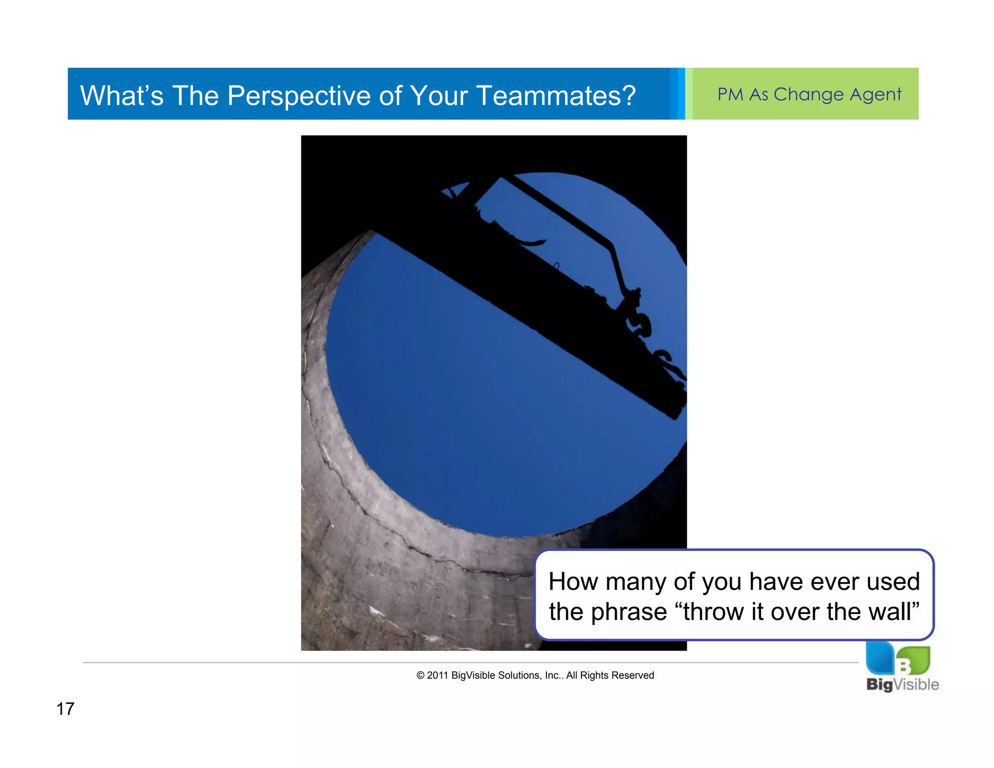 What’s The Perspective of Your Teammates?                                        PM As Change Agent


     Click to edit Master text styles
     ____ __ ____ _____ ____ ______
     Second_____
     _____ level
     Third level
     ____ _____
     Fourth level
     _____ _____
     Fifth level
     ____ _____




                                                          How many of you have ever used
                                                          the phrase “throw it over the wall”

                             © 2011 BigVisible Solutions, Inc.. All Rights Reserved


17
 
