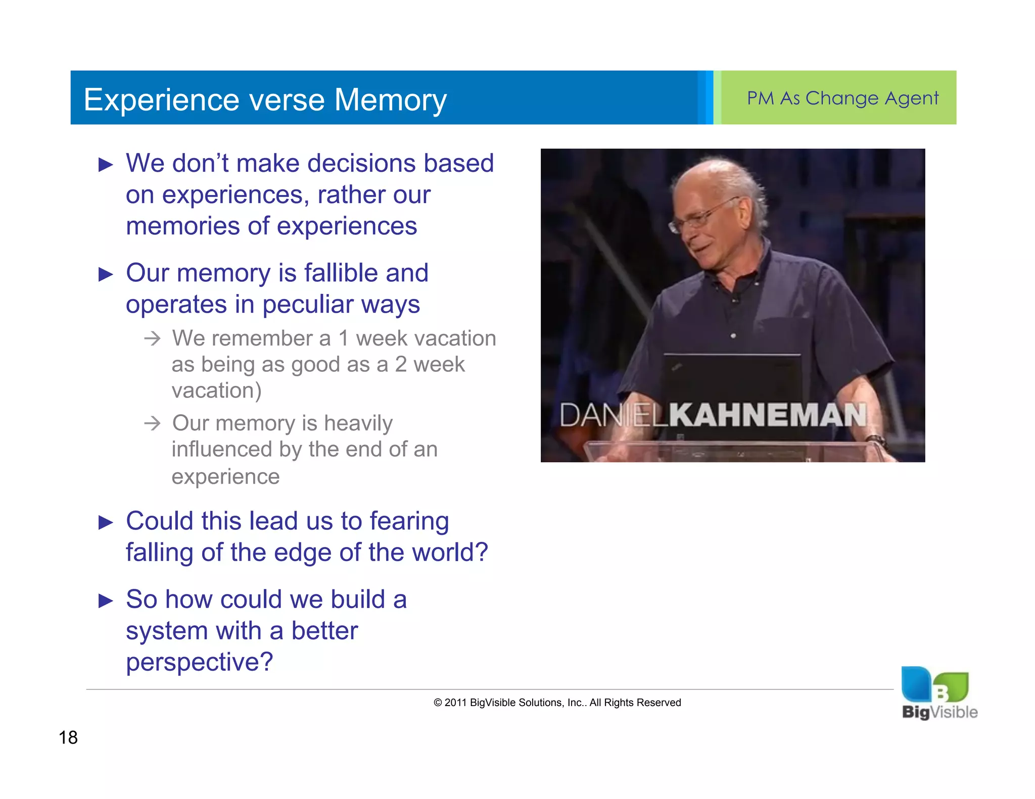 Experience verse Memory                                                                    PM As Change Agent


     ►  We don’t____ decisions based
     ____ __ make _____ ____ ______
     Click to edit Master text styles
     Second_____ rather our
        on experiences,
     _____ level
        memories of experiences
     Third level
     ____ _____
     ►  Our memory is fallible and
     Fourth level
     _____ _____
     Fifth level in peculiar ways
        operates
     ____ _____
           à  We remember a 1 week vacation
               as being as good as a 2 week
               vacation)
           à  Our memory is heavily
               influenced by the end of an
               experience

     ►    Could this lead us to fearing
          falling of the edge of the world?
     ►    So how could we build a
          system with a better
          perspective?
                                       © 2011 BigVisible Solutions, Inc.. All Rights Reserved


18
 