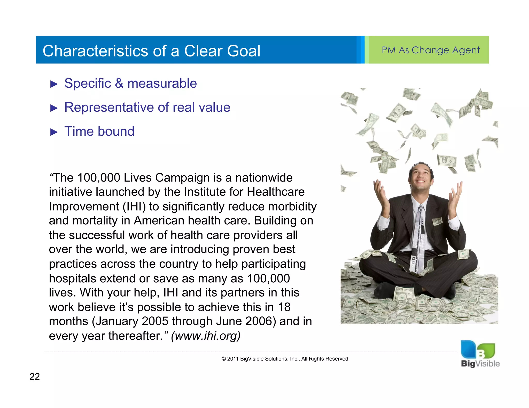 Characteristics of a Clear Goal                                                          PM As Change Agent


     ►  Specific & measurable ____ ______
     Click to edit Master text styles
     ____ __ ____ _____
     Second_____ of real value
     _____ level
     ►  Representative
     Third level
     ____ _____
     ►  Time bound
     Fourth level
     _____ _____
     Fifth level
     ____ _____
     “The 100,000 Lives Campaign is a nationwide
     initiative launched by the Institute for Healthcare
     Improvement (IHI) to significantly reduce morbidity
     and mortality in American health care. Building on
     the successful work of health care providers all
     over the world, we are introducing proven best
     practices across the country to help participating
     hospitals extend or save as many as 100,000
     lives. With your help, IHI and its partners in this
     work believe it’s possible to achieve this in 18
     months (January 2005 through June 2006) and in
     every year thereafter.” (www.ihi.org)
                                     © 2011 BigVisible Solutions, Inc.. All Rights Reserved


22
 