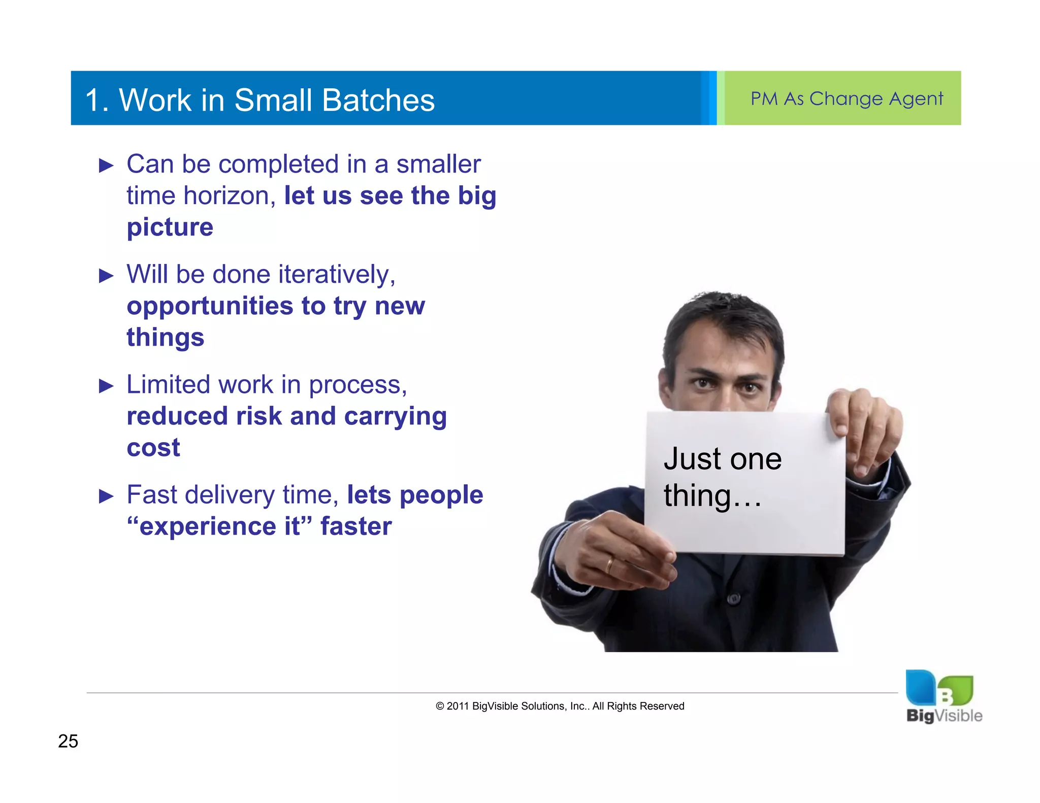 1. Work in Small Batches                                                                PM As Change Agent


     ►  Canto edit Master text styles
     Click be completed in a smaller ______
     ____ __ ____ _____ ____
     Second_____let us see the big
        time horizon,
     _____ level
        picture
     Third level
     ____ _____
     ►  Will be_____
     Fourth level iteratively,
     _____ done
     ____ _____ to try new
        opportunities
     Fifth level
          things
     ►    Limited work in process,
          reduced risk and carrying
          cost                                                                       Just one
     ►    Fast delivery time, lets people                                            thing…
          “experience it” faster




                                    © 2011 BigVisible Solutions, Inc.. All Rights Reserved


25
 
