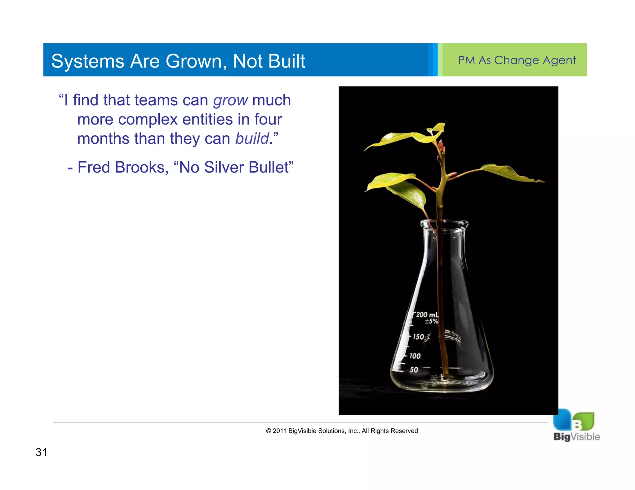 Systems Are Grown, Not Built                                                         PM As Change Agent


     “I find thatedit Master text styles
     Click to teams can grow ____ ______
      ____ __ ____ _____ much
     Second_____ entities in four
      _____ complex
         more level
         months than they can build.”
     Third level
     ____ _____
     FourthBrooks, “No Silver Bullet”
      - Fred _____
     _____ level
     Fifth level
     ____ _____




                                 © 2011 BigVisible Solutions, Inc.. All Rights Reserved


31
 