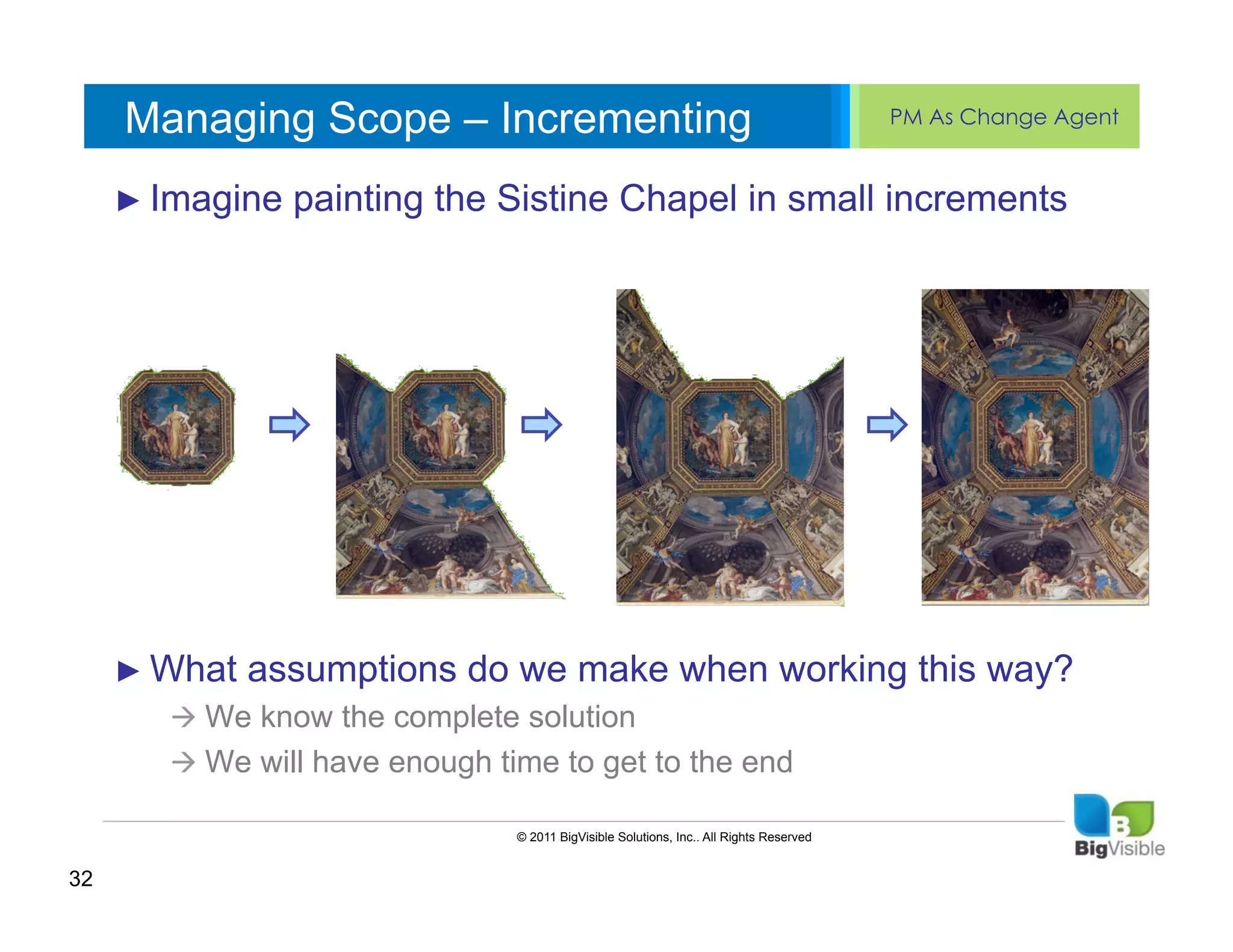 Managing Scope – Incrementing                                                        PM As Change Agent


     ►  Imagine painting textSistine Chapel
     Click to edit Master the ____ ______
     ____ __ ____ _____ styles                                             in small increments
     Second_____
     _____ level
     Third level
     ____ _____
     Fourth level
     _____ _____
     Fifth level
     ____ _____




     ►  What   assumptions do we make when working this way?
        à  We know the complete solution
        à  We will have enough time to get to the end

                                 © 2011 BigVisible Solutions, Inc.. All Rights Reserved


32
 